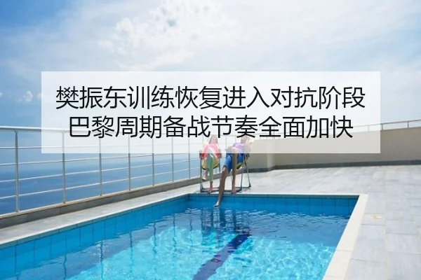 樊振东训练恢复进入对抗阶段 巴黎周期备战节奏全面加快